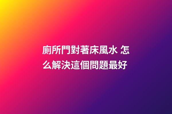廁所門對著床風水 怎么解決這個問題最好